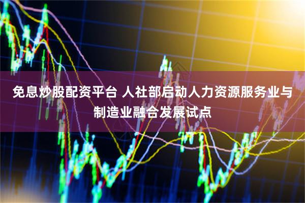 免息炒股配资平台 人社部启动人力资源服务业与制造业融合发展试点