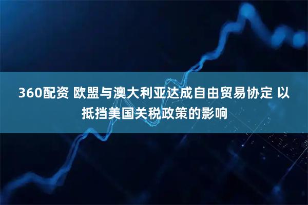 360配资 欧盟与澳大利亚达成自由贸易协定 以抵挡美国关税政策的影响