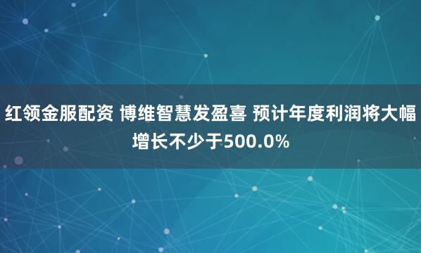 红领金服配资 博维智慧发盈喜 预计年度利润将大幅增长不少于500.0%